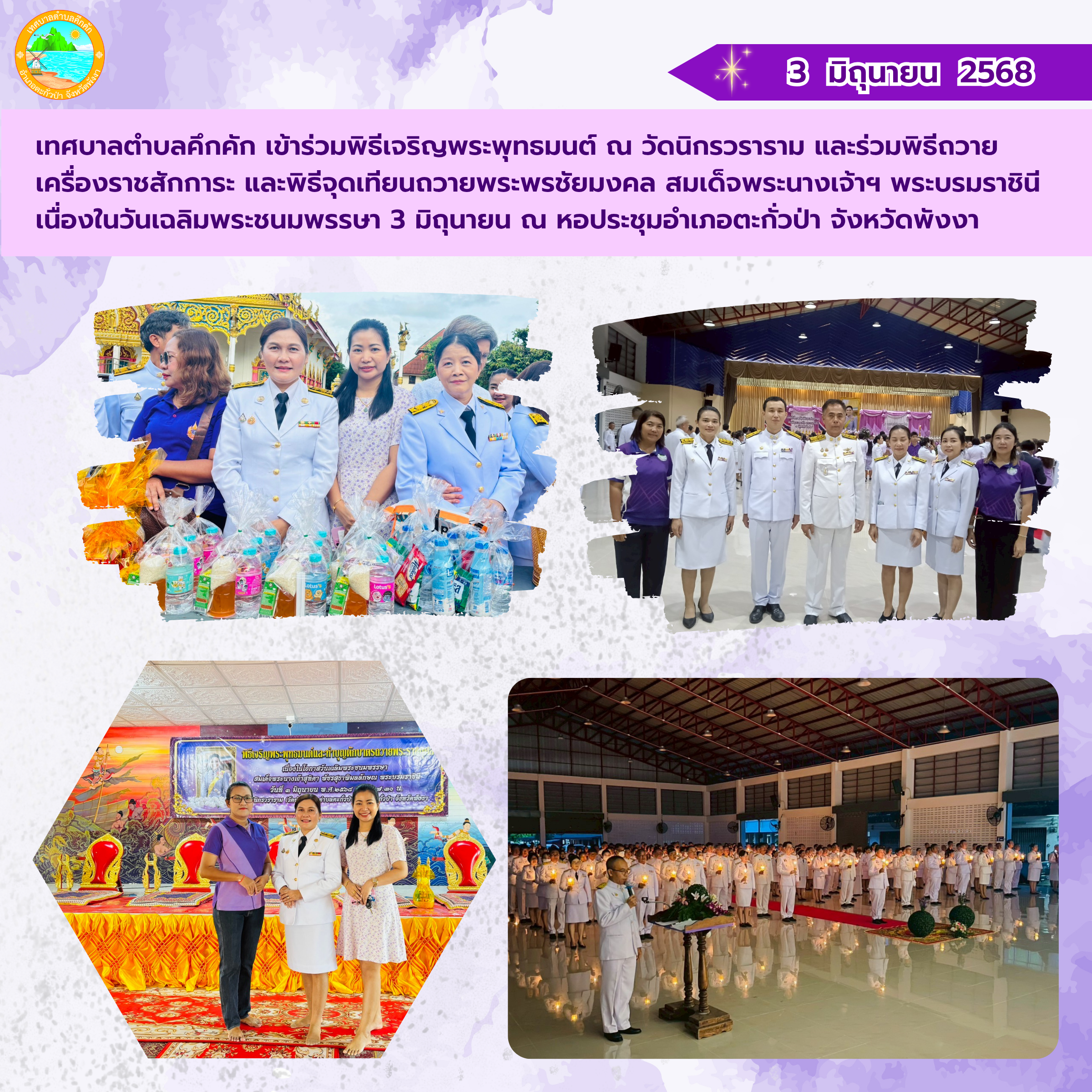 วันที่ 3 มิถุนายน 2568 เทศบาลตำบลคึกคัก เข้าร่วมพิธีเจริญพระพุทธมนต์ ณ วัดนิกรวราราม (วัดย่านยาว) และร่วมพิธีถวายเครื่องราชสักการะ และพิธีจุดเทียนถวายพระพรชัยมงคล สมเด็จพระนางเจ้าฯ พระบรมราชินี เนื่องในวันเฉลิมพระชนมพรรษา 3 มิถุนายน 2568 ณ หอประชุมอำเภอตะกั่วป่า จังหวัดพังงา